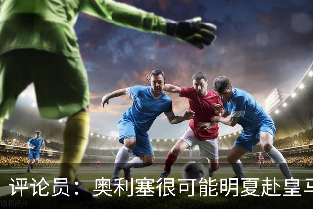 评论员：奥利塞很可能明夏赴皇马 恩古莫哈若去拜仁会获很多机会
